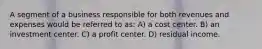 A segment of a business responsible for both revenues and expenses would be referred to as: A) a cost center. B) an investment center. C) a profit center. D) residual income.