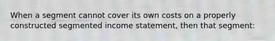 When a segment cannot cover its own costs on a properly constructed segmented income statement, then that segment: