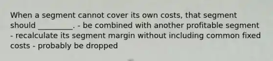 When a segment cannot cover its own costs, that segment should _________. - be combined with another profitable segment - recalculate its segment margin without including common fixed costs - probably be dropped