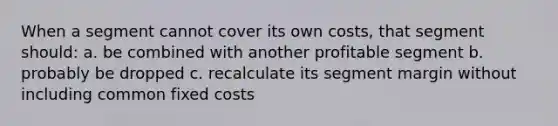 When a segment cannot cover its own costs, that segment should: a. be combined with another profitable segment b. probably be dropped c. recalculate its segment margin without including common fixed costs