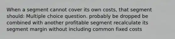 When a segment cannot cover its own costs, that segment should: Multiple choice question. probably be dropped be combined with another profitable segment recalculate its segment margin without including common fixed costs