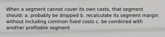 When a segment cannot cover its own costs, that segment should: a. probably be dropped b. recalculate its segment margin without including common fixed costs c. be combined with another profitable segment