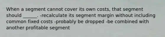 When a segment cannot cover its own costs, that segment should ______. -recalculate its segment margin without including common fixed costs -probably be dropped -be combined with another profitable segment