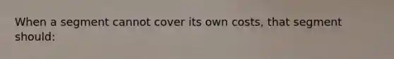 When a segment cannot cover its own costs, that segment should:
