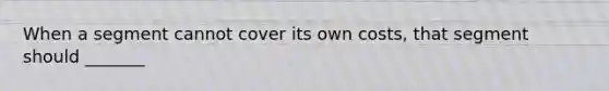 When a segment cannot cover its own costs, that segment should _______