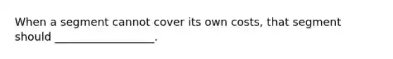 When a segment cannot cover its own costs, that segment should __________________.