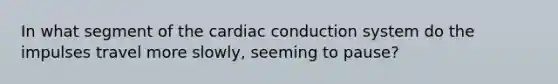 In what segment of the cardiac conduction system do the impulses travel more slowly, seeming to pause?