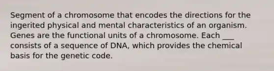 Segment of a chromosome that encodes the directions for the ingerited physical and mental characteristics of an organism. Genes are the functional units of a chromosome. Each ___ consists of a sequence of DNA, which provides the chemical basis for the genetic code.