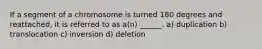 If a segment of a chromosome is turned 180 degrees and reattached, it is referred to as a(n) ______. a) duplication b) translocation c) inversion d) deletion