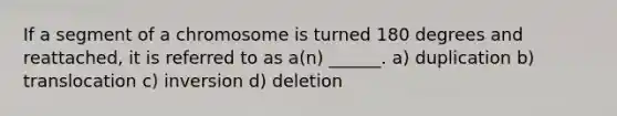 If a segment of a chromosome is turned 180 degrees and reattached, it is referred to as a(n) ______. a) duplication b) translocation c) inversion d) deletion