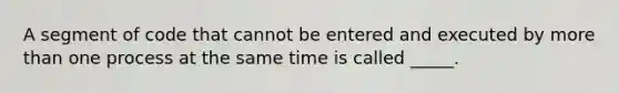 A segment of code that cannot be entered and executed by more than one process at the same time is called _____.