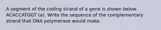 A segment of the coding strand of a gene is shown below. ACACCATGGT (a). Write the sequence of the complementary strand that DNA polymerase would make.