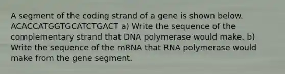 A segment of the coding strand of a gene is shown below. ACACCATGGTGCATCTGACT a) Write the sequence of the complementary strand that DNA polymerase would make. b) Write the sequence of the mRNA that RNA polymerase would make from the gene segment.