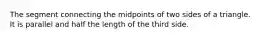 The segment connecting the midpoints of two sides of a triangle. It is parallel and half the length of the third side.