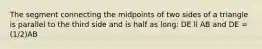 The segment connecting the midpoints of two sides of a triangle is parallel to the third side and is half as long: DE ll AB and DE = (1/2)AB