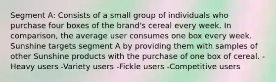 Segment A: Consists of a small group of individuals who purchase four boxes of the brand's cereal every week. In comparison, the average user consumes one box every week. Sunshine targets segment A by providing them with samples of other Sunshine products with the purchase of one box of cereal. -Heavy users -Variety users -Fickle users -Competitive users