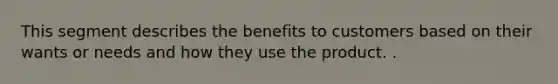 This segment describes the benefits to customers based on their wants or needs and how they use the product. .