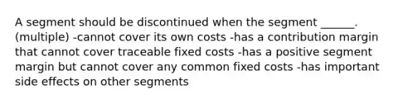 A segment should be discontinued when the segment ______. (multiple) -cannot cover its own costs -has a contribution margin that cannot cover traceable fixed costs -has a positive segment margin but cannot cover any common fixed costs -has important side effects on other segments