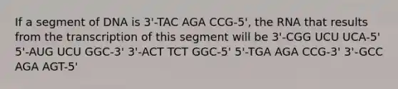 If a segment of DNA is 3'-TAC AGA CCG-5', the RNA that results from the transcription of this segment will be 3'-CGG UCU UCA-5' 5'-AUG UCU GGC-3' 3'-ACT TCT GGC-5' 5'-TGA AGA CCG-3' 3'-GCC AGA AGT-5'