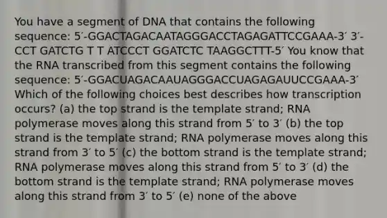 You have a segment of DNA that contains the following sequence: 5′-GGACTAGACAATAGGGACCTAGAGATTCCGAAA-3′ 3′-CCT GATCTG T T ATCCCT GGATCTC TAAGGCTTT-5′ You know that the RNA transcribed from this segment contains the following sequence: 5′-GGACUAGACAAUAGGGACCUAGAGAUUCCGAAA-3′ Which of the following choices best describes how transcription occurs? (a) the top strand is the template strand; RNA polymerase moves along this strand from 5′ to 3′ (b) the top strand is the template strand; RNA polymerase moves along this strand from 3′ to 5′ (c) the bottom strand is the template strand; RNA polymerase moves along this strand from 5′ to 3′ (d) the bottom strand is the template strand; RNA polymerase moves along this strand from 3′ to 5′ (e) none of the above