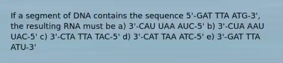 If a segment of DNA contains the sequence 5'-GAT TTA ATG-3', the resulting RNA must be a) 3'-CAU UAA AUC-5' b) 3'-CUA AAU UAC-5' c) 3'-CTA TTA TAC-5' d) 3'-CAT TAA ATC-5' e) 3'-GAT TTA ATU-3'