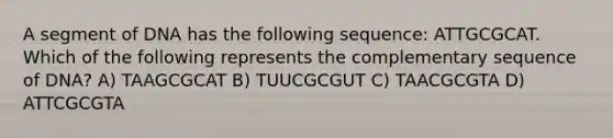 A segment of DNA has the following sequence: ATTGCGCAT. Which of the following represents the complementary sequence of DNA? A) TAAGCGCAT B) TUUCGCGUT C) TAACGCGTA D) ATTCGCGTA