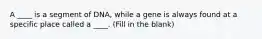 A ____ is a segment of DNA, while a gene is always found at a specific place called a ____. (Fill in the blank)