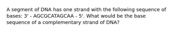 A segment of DNA has one strand with the following sequence of bases: 3' - AGCGCATAGCAA - 5'. What would be the base sequence of a complementary strand of DNA?