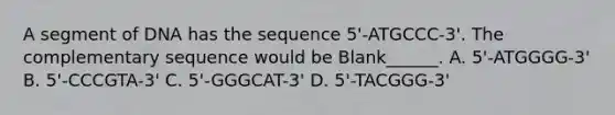 A segment of DNA has the sequence 5'-ATGCCC-3'. The complementary sequence would be Blank______. A. 5'-ATGGGG-3' B. 5'-CCCGTA-3' C. 5'-GGGCAT-3' D. 5'-TACGGG-3'