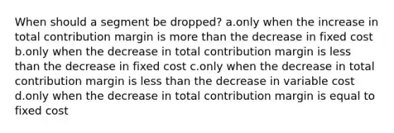 When should a segment be dropped? a.only when the increase in total contribution margin is more than the decrease in fixed cost b.only when the decrease in total contribution margin is less than the decrease in fixed cost c.only when the decrease in total contribution margin is less than the decrease in variable cost d.only when the decrease in total contribution margin is equal to fixed cost