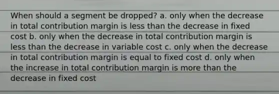 When should a segment be dropped? a. only when the decrease in total contribution margin is less than the decrease in fixed cost b. only when the decrease in total contribution margin is less than the decrease in variable cost c. only when the decrease in total contribution margin is equal to fixed cost d. only when the increase in total contribution margin is more than the decrease in fixed cost