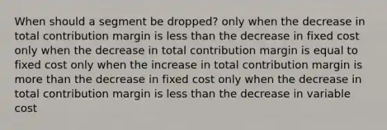 When should a segment be dropped? only when the decrease in total contribution margin is less than the decrease in fixed cost only when the decrease in total contribution margin is equal to fixed cost only when the increase in total contribution margin is more than the decrease in fixed cost only when the decrease in total contribution margin is less than the decrease in variable cost