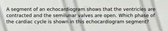 A segment of an echocardiogram shows that the ventricles are contracted and the semilunar valves are open. Which phase of the cardiac cycle is shown in this echocardiogram segment?