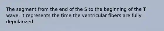 The segment from the end of the S to the beginning of the T wave; it represents the time the ventricular fibers are fully depolarized