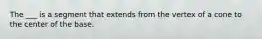 The ___ is a segment that extends from the vertex of a cone to the center of the base.