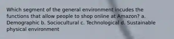 Which segment of the general environment incudes the functions that allow people to shop online at Amazon? a. Demographic b. Sociocultural c. Technological d. Sustainable physical environment