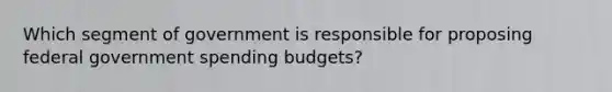 Which segment of government is responsible for proposing federal government spending budgets?