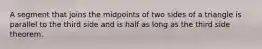 A segment that joins the midpoints of two sides of a triangle is parallel to the third side and is half as long as the third side theorem.