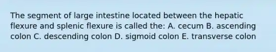 The segment of large intestine located between the hepatic flexure and splenic flexure is called the: A. cecum B. ascending colon C. descending colon D. sigmoid colon E. transverse colon