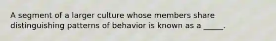 A segment of a larger culture whose members share distinguishing patterns of behavior is known as a _____.