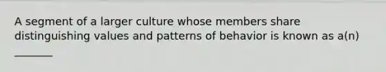 A segment of a larger culture whose members share distinguishing values and patterns of behavior is known as a(n) _______