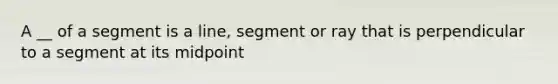 A __ of a segment is a line, segment or ray that is perpendicular to a segment at its midpoint