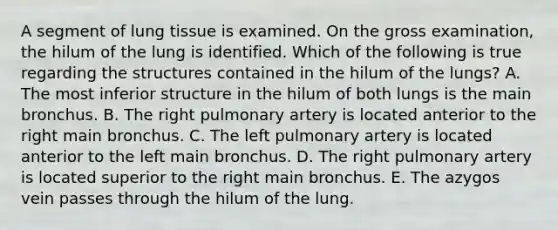 A segment of lung tissue is examined. On the gross examination, the hilum of the lung is identified. Which of the following is true regarding the structures contained in the hilum of the lungs? A. The most inferior structure in the hilum of both lungs is the main bronchus. B. The right pulmonary artery is located anterior to the right main bronchus. C. The left pulmonary artery is located anterior to the left main bronchus. D. The right pulmonary artery is located superior to the right main bronchus. E. The azygos vein passes through the hilum of the lung.