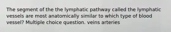 The segment of the the lymphatic pathway called the lymphatic vessels are most anatomically similar to which type of blood vessel? Multiple choice question. veins arteries