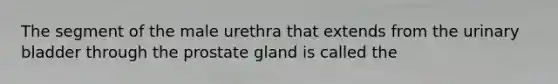 The segment of the male urethra that extends from the urinary bladder through the prostate gland is called the