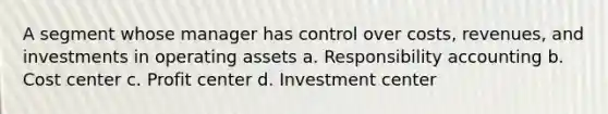 A segment whose manager has control over costs, revenues, and investments in operating assets a. Responsibility accounting b. Cost center c. Profit center d. Investment center