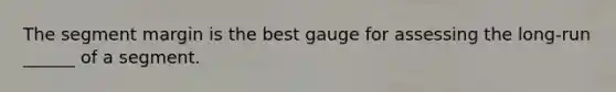 The segment margin is the best gauge for assessing the long-run ______ of a segment.