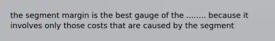 the segment margin is the best gauge of the ........ because it involves only those costs that are caused by the segment