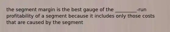 the segment margin is the best gauge of the _________-run profitability of a segment because it includes only those costs that are caused by the segment