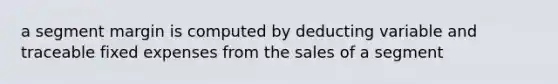 a segment margin is computed by deducting variable and traceable fixed expenses from the sales of a segment